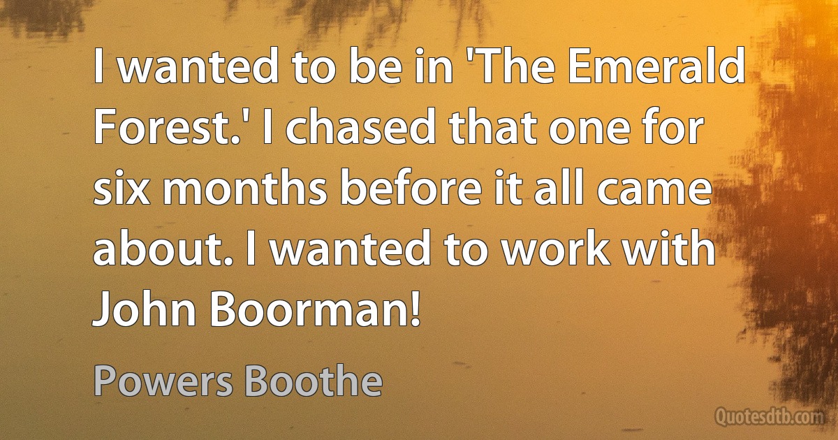 I wanted to be in 'The Emerald Forest.' I chased that one for six months before it all came about. I wanted to work with John Boorman! (Powers Boothe)