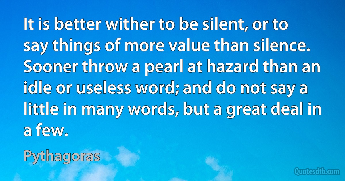 It is better wither to be silent, or to say things of more value than silence. Sooner throw a pearl at hazard than an idle or useless word; and do not say a little in many words, but a great deal in a few. (Pythagoras)