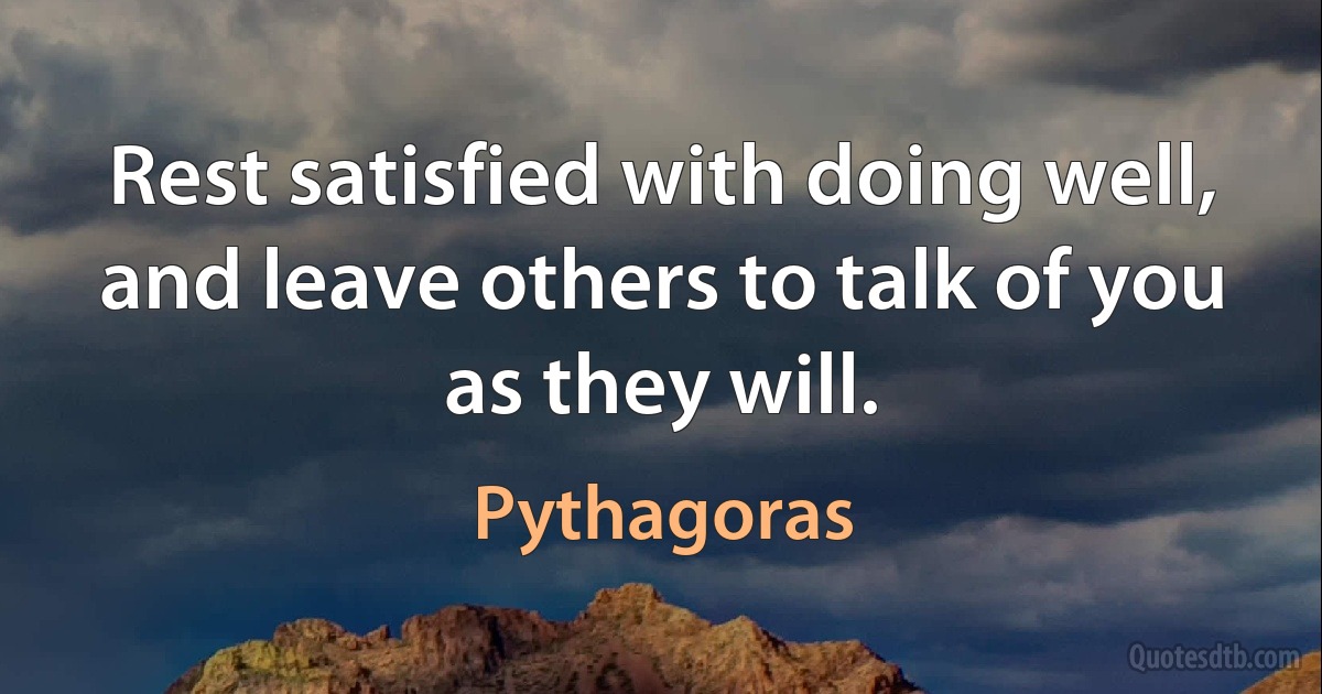 Rest satisfied with doing well, and leave others to talk of you as they will. (Pythagoras)