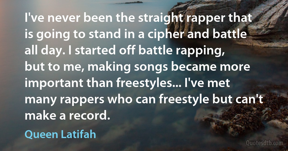 I've never been the straight rapper that is going to stand in a cipher and battle all day. I started off battle rapping, but to me, making songs became more important than freestyles... I've met many rappers who can freestyle but can't make a record. (Queen Latifah)