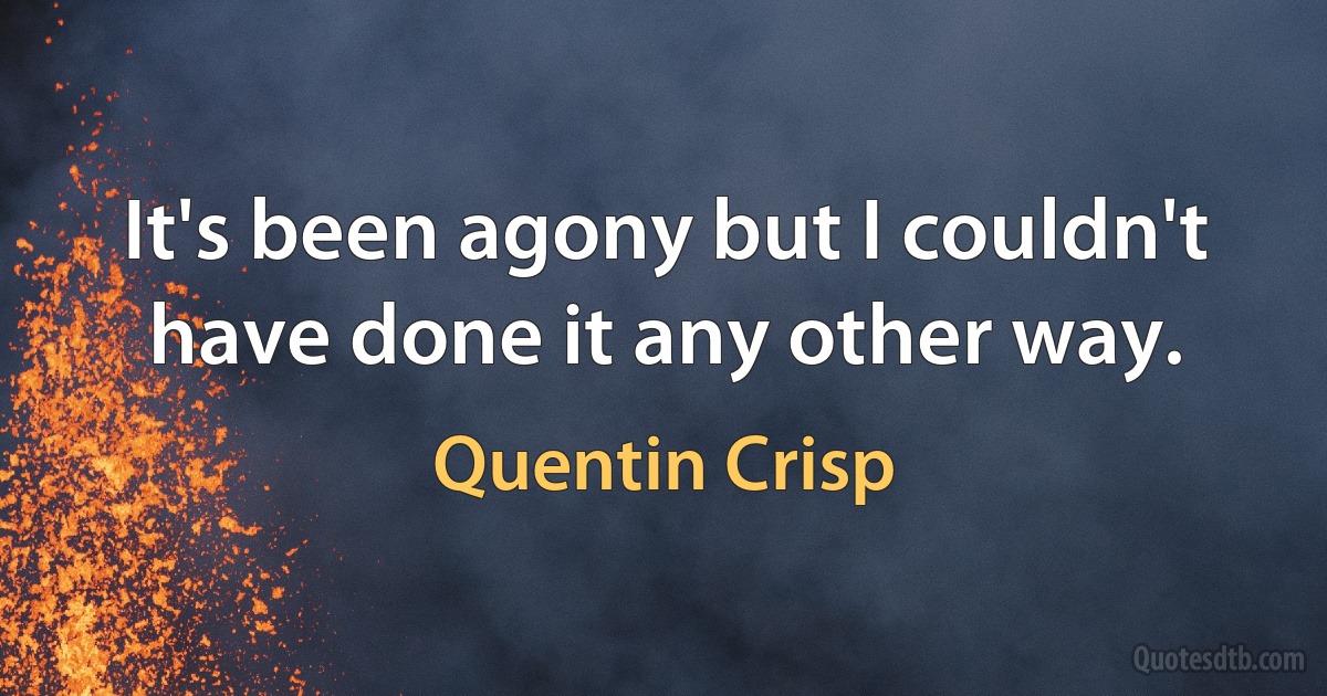 It's been agony but I couldn't have done it any other way. (Quentin Crisp)