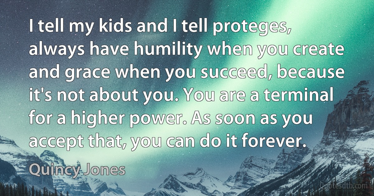 I tell my kids and I tell proteges, always have humility when you create and grace when you succeed, because it's not about you. You are a terminal for a higher power. As soon as you accept that, you can do it forever. (Quincy Jones)