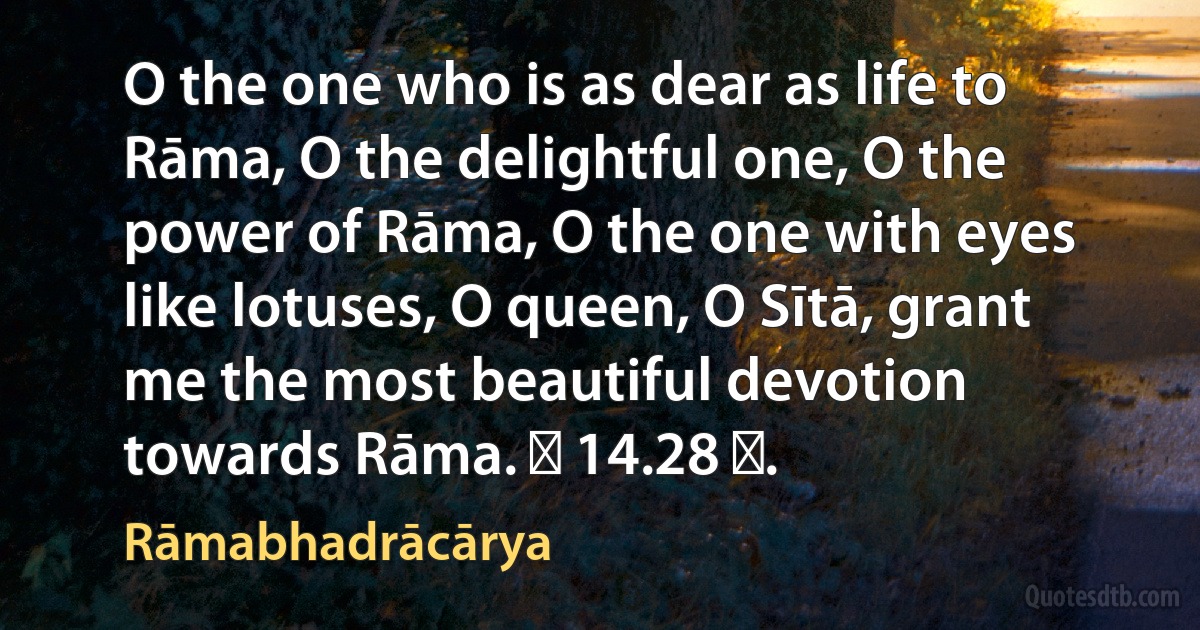 O the one who is as dear as life to Rāma, O the delightful one, O the power of Rāma, O the one with eyes like lotuses, O queen, O Sītā, grant me the most beautiful devotion towards Rāma. ॥ 14.28 ॥. (Rāmabhadrācārya)