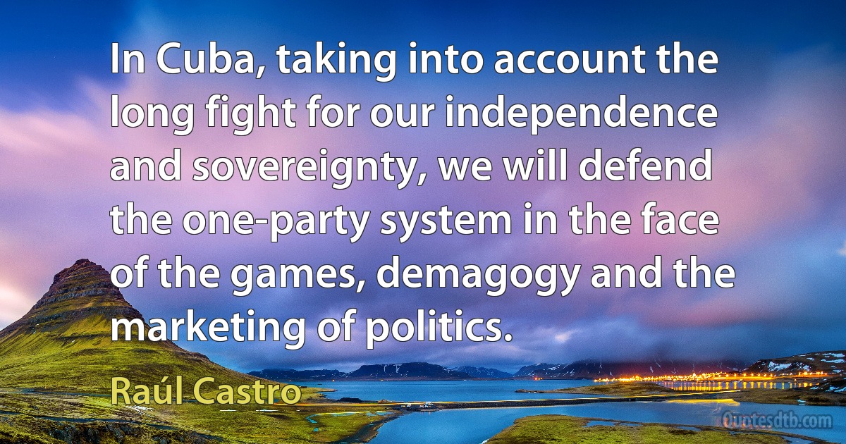 In Cuba, taking into account the long fight for our independence and sovereignty, we will defend the one-party system in the face of the games, demagogy and the marketing of politics. (Raúl Castro)