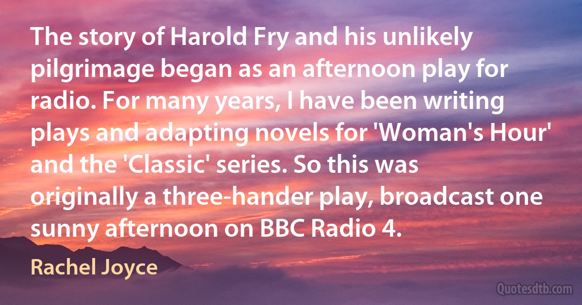 The story of Harold Fry and his unlikely pilgrimage began as an afternoon play for radio. For many years, I have been writing plays and adapting novels for 'Woman's Hour' and the 'Classic' series. So this was originally a three-hander play, broadcast one sunny afternoon on BBC Radio 4. (Rachel Joyce)