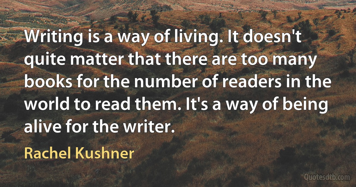 Writing is a way of living. It doesn't quite matter that there are too many books for the number of readers in the world to read them. It's a way of being alive for the writer. (Rachel Kushner)