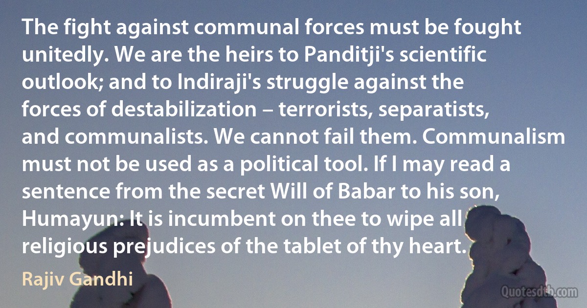 The fight against communal forces must be fought unitedly. We are the heirs to Panditji's scientific outlook; and to Indiraji's struggle against the forces of destabilization – terrorists, separatists, and communalists. We cannot fail them. Communalism must not be used as a political tool. If I may read a sentence from the secret Will of Babar to his son, Humayun: It is incumbent on thee to wipe all religious prejudices of the tablet of thy heart. (Rajiv Gandhi)