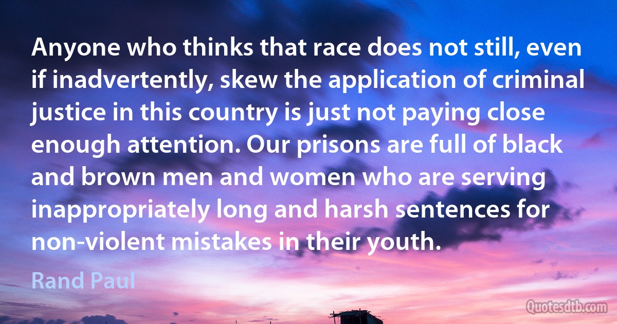 Anyone who thinks that race does not still, even if inadvertently, skew the application of criminal justice in this country is just not paying close enough attention. Our prisons are full of black and brown men and women who are serving inappropriately long and harsh sentences for non-violent mistakes in their youth. (Rand Paul)