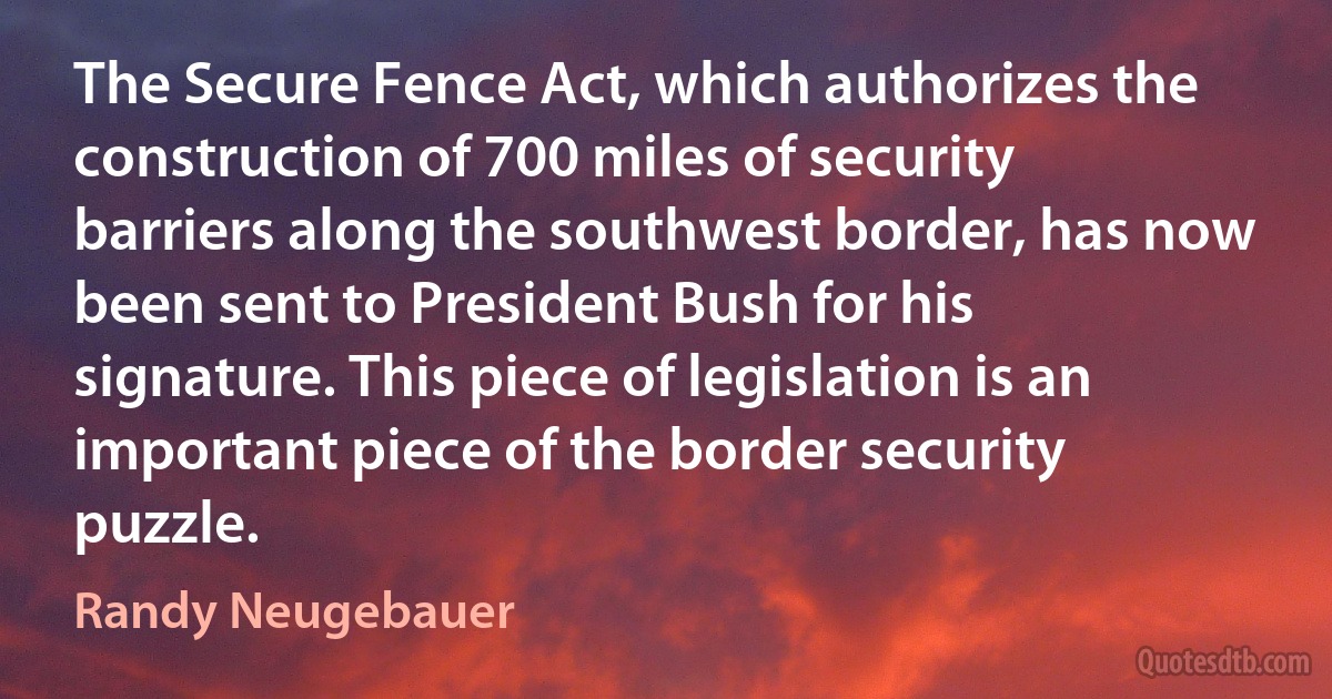 The Secure Fence Act, which authorizes the construction of 700 miles of security barriers along the southwest border, has now been sent to President Bush for his signature. This piece of legislation is an important piece of the border security puzzle. (Randy Neugebauer)