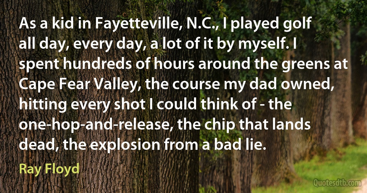 As a kid in Fayetteville, N.C., I played golf all day, every day, a lot of it by myself. I spent hundreds of hours around the greens at Cape Fear Valley, the course my dad owned, hitting every shot I could think of - the one-hop-and-release, the chip that lands dead, the explosion from a bad lie. (Ray Floyd)