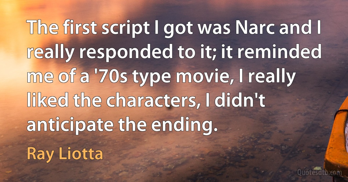 The first script I got was Narc and I really responded to it; it reminded me of a '70s type movie, I really liked the characters, I didn't anticipate the ending. (Ray Liotta)