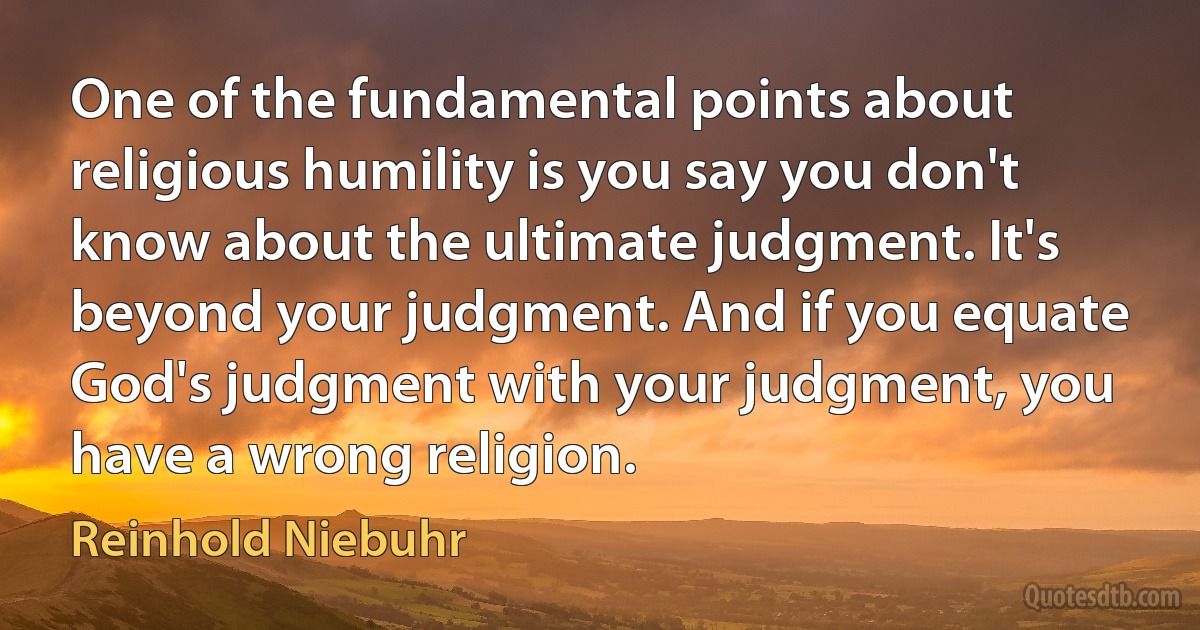 One of the fundamental points about religious humility is you say you don't know about the ultimate judgment. It's beyond your judgment. And if you equate God's judgment with your judgment, you have a wrong religion. (Reinhold Niebuhr)