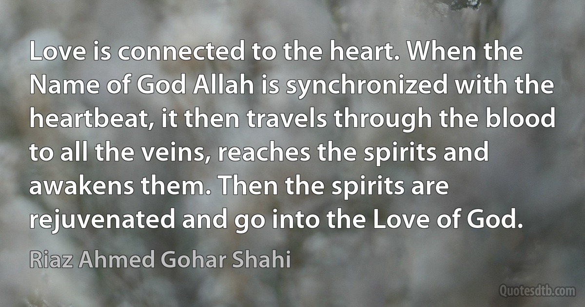 Love is connected to the heart. When the Name of God Allah is synchronized with the heartbeat, it then travels through the blood to all the veins, reaches the spirits and awakens them. Then the spirits are rejuvenated and go into the Love of God. (Riaz Ahmed Gohar Shahi)