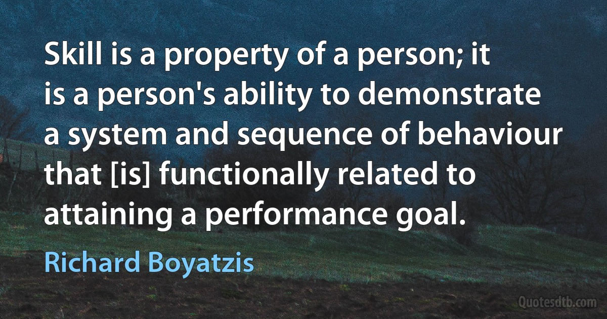 Skill is a property of a person; it is a person's ability to demonstrate a system and sequence of behaviour that [is] functionally related to attaining a performance goal. (Richard Boyatzis)