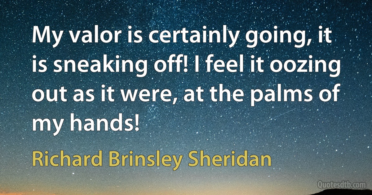 My valor is certainly going, it is sneaking off! I feel it oozing out as it were, at the palms of my hands! (Richard Brinsley Sheridan)