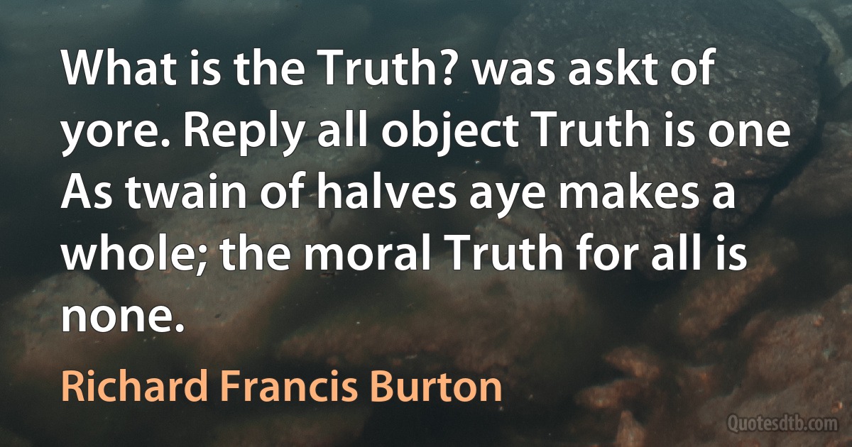 What is the Truth? was askt of yore. Reply all object Truth is one
As twain of halves aye makes a whole; the moral Truth for all is none. (Richard Francis Burton)