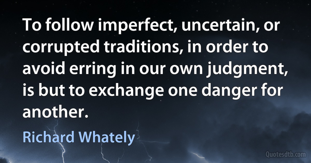 To follow imperfect, uncertain, or corrupted traditions, in order to avoid erring in our own judgment, is but to exchange one danger for another. (Richard Whately)