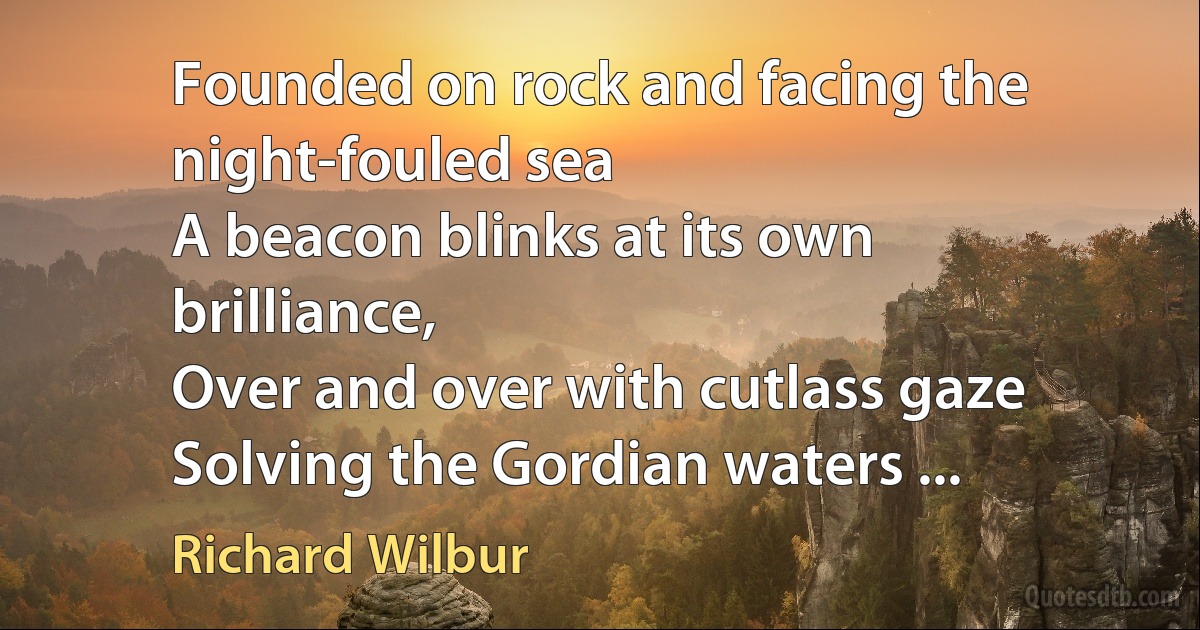 Founded on rock and facing the night-fouled sea
A beacon blinks at its own brilliance,
Over and over with cutlass gaze
Solving the Gordian waters ... (Richard Wilbur)