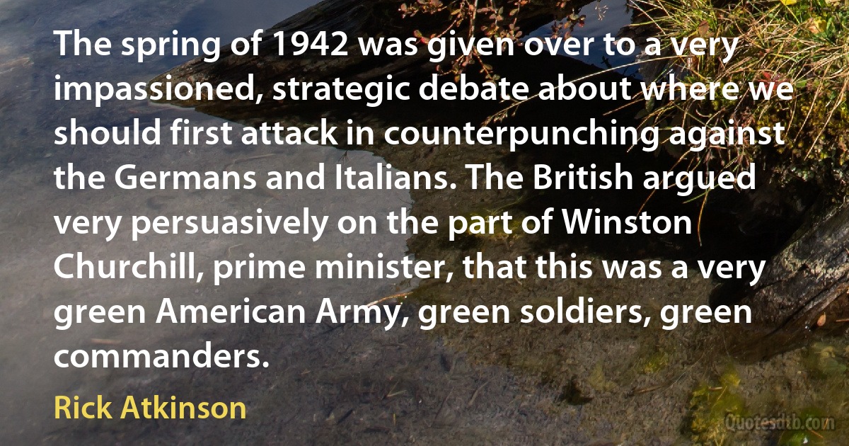 The spring of 1942 was given over to a very impassioned, strategic debate about where we should first attack in counterpunching against the Germans and Italians. The British argued very persuasively on the part of Winston Churchill, prime minister, that this was a very green American Army, green soldiers, green commanders. (Rick Atkinson)