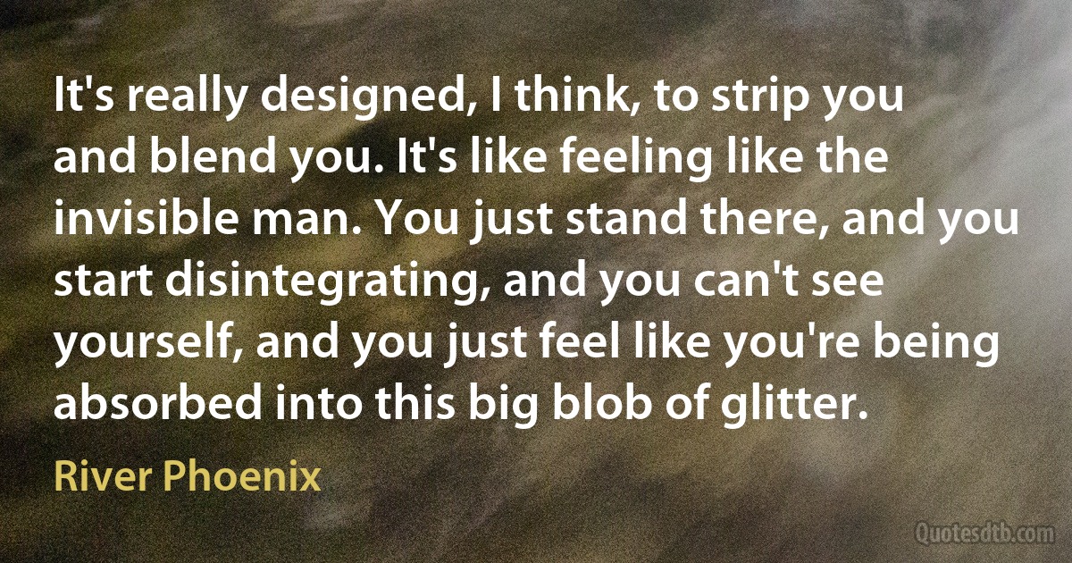 It's really designed, I think, to strip you and blend you. It's like feeling like the invisible man. You just stand there, and you start disintegrating, and you can't see yourself, and you just feel like you're being absorbed into this big blob of glitter. (River Phoenix)