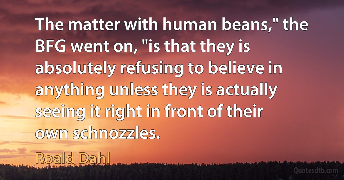 The matter with human beans," the BFG went on, "is that they is absolutely refusing to believe in anything unless they is actually seeing it right in front of their own schnozzles. (Roald Dahl)