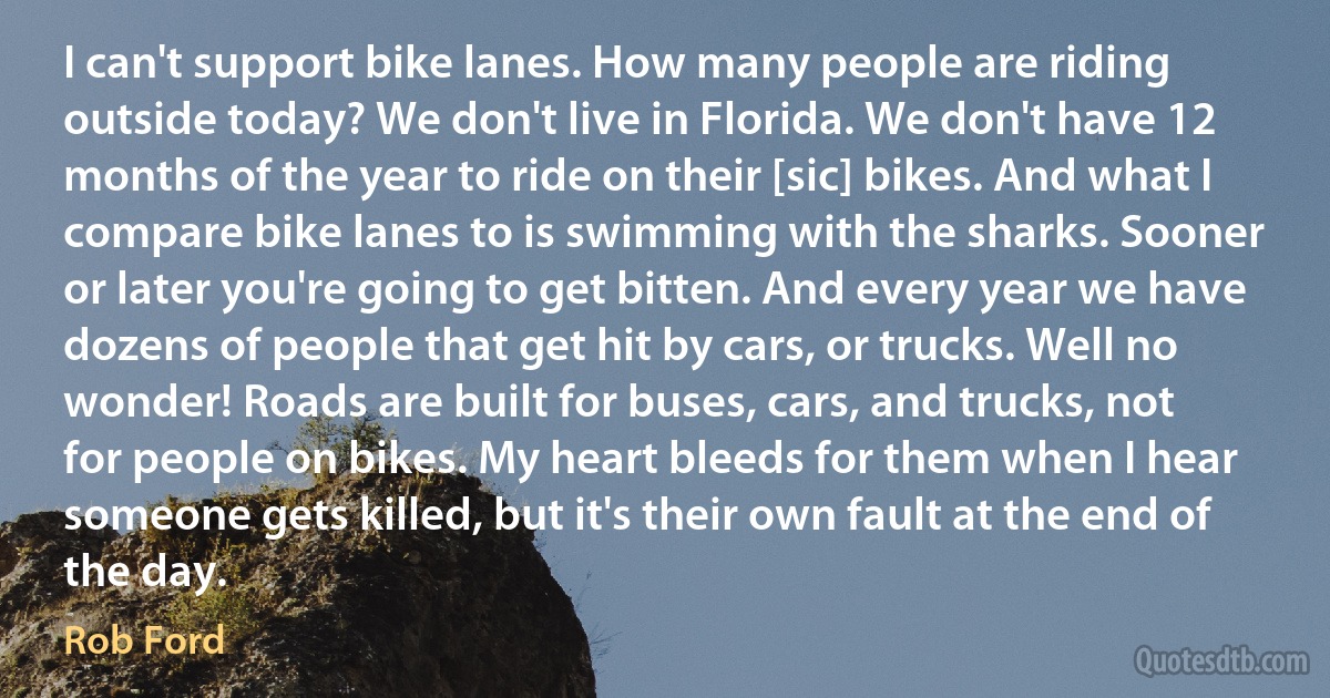 I can't support bike lanes. How many people are riding outside today? We don't live in Florida. We don't have 12 months of the year to ride on their [sic] bikes. And what I compare bike lanes to is swimming with the sharks. Sooner or later you're going to get bitten. And every year we have dozens of people that get hit by cars, or trucks. Well no wonder! Roads are built for buses, cars, and trucks, not for people on bikes. My heart bleeds for them when I hear someone gets killed, but it's their own fault at the end of the day. (Rob Ford)