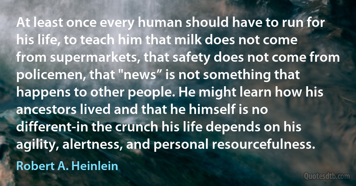 At least once every human should have to run for his life, to teach him that milk does not come from supermarkets, that safety does not come from policemen, that "news” is not something that happens to other people. He might learn how his ancestors lived and that he himself is no different-in the crunch his life depends on his agility, alertness, and personal resourcefulness. (Robert A. Heinlein)