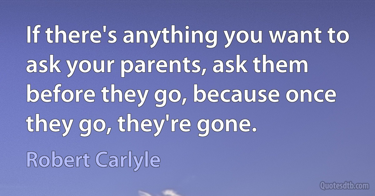 If there's anything you want to ask your parents, ask them before they go, because once they go, they're gone. (Robert Carlyle)