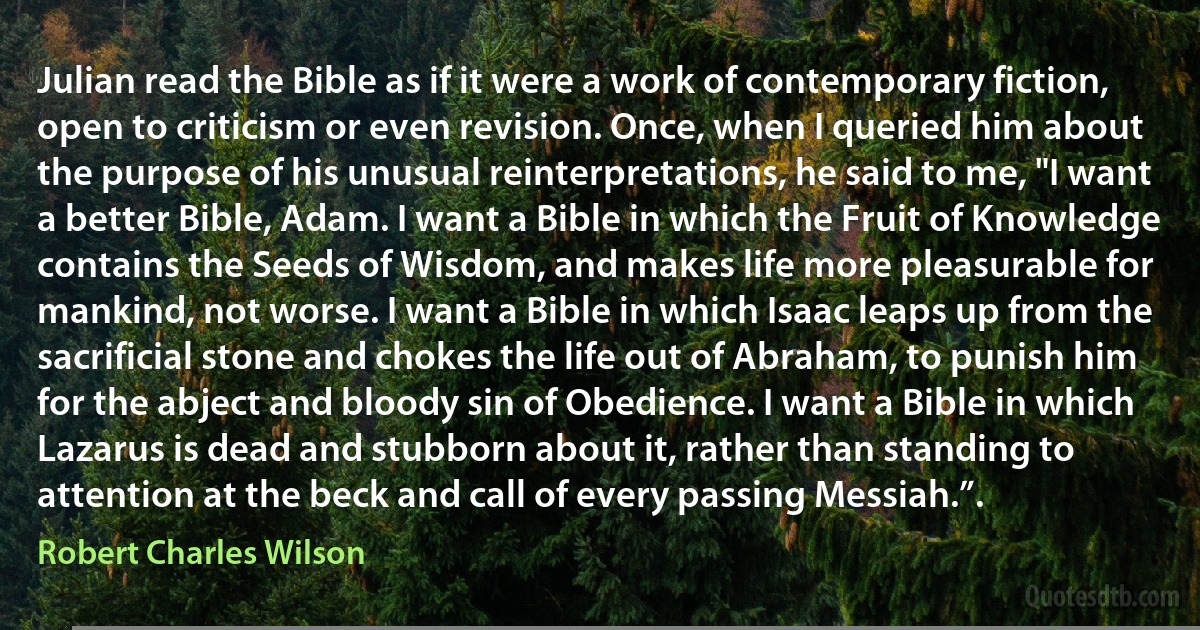 Julian read the Bible as if it were a work of contemporary fiction, open to criticism or even revision. Once, when I queried him about the purpose of his unusual reinterpretations, he said to me, "I want a better Bible, Adam. I want a Bible in which the Fruit of Knowledge contains the Seeds of Wisdom, and makes life more pleasurable for mankind, not worse. I want a Bible in which Isaac leaps up from the sacrificial stone and chokes the life out of Abraham, to punish him for the abject and bloody sin of Obedience. I want a Bible in which Lazarus is dead and stubborn about it, rather than standing to attention at the beck and call of every passing Messiah.”. (Robert Charles Wilson)