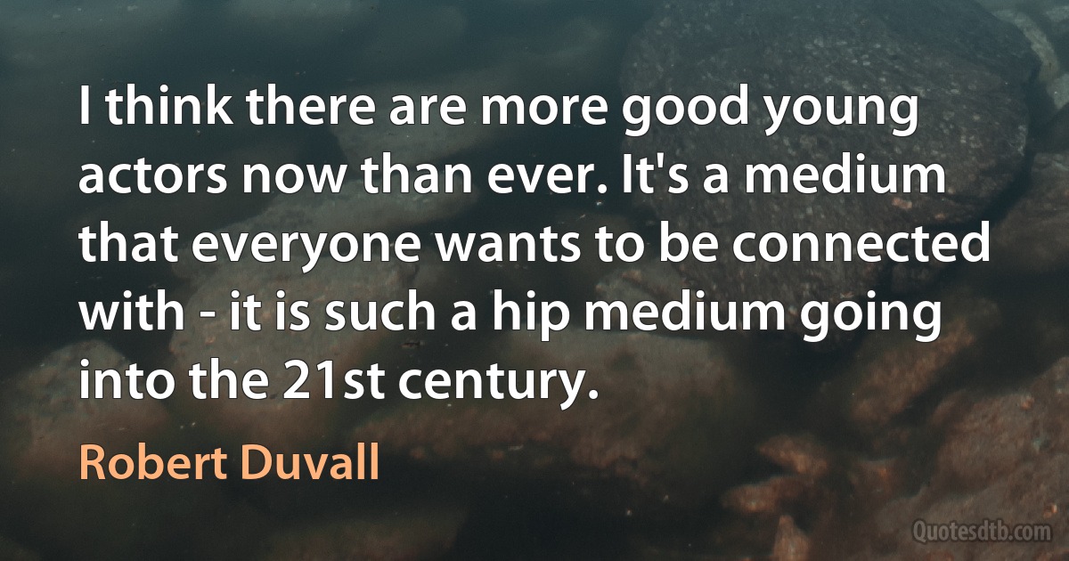 I think there are more good young actors now than ever. It's a medium that everyone wants to be connected with - it is such a hip medium going into the 21st century. (Robert Duvall)