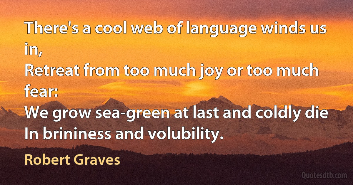 There's a cool web of language winds us in,
Retreat from too much joy or too much fear:
We grow sea-green at last and coldly die
In brininess and volubility. (Robert Graves)