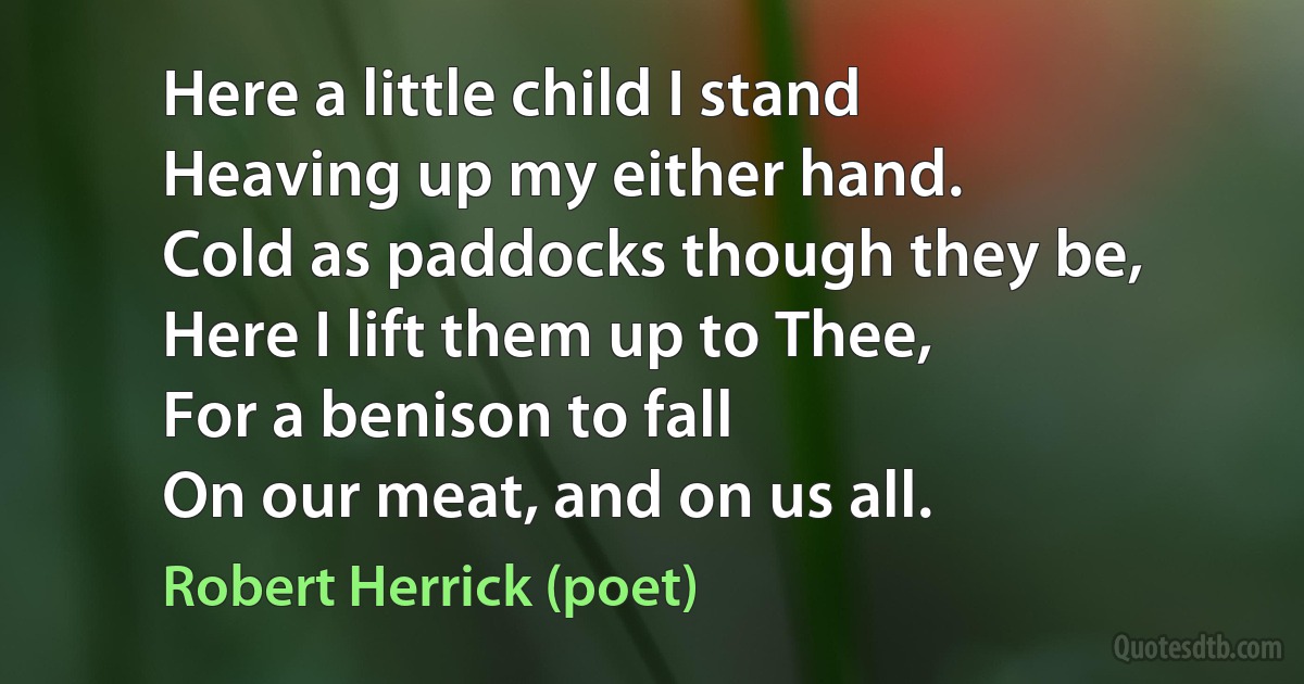 Here a little child I stand
Heaving up my either hand.
Cold as paddocks though they be,
Here I lift them up to Thee,
For a benison to fall
On our meat, and on us all. (Robert Herrick (poet))