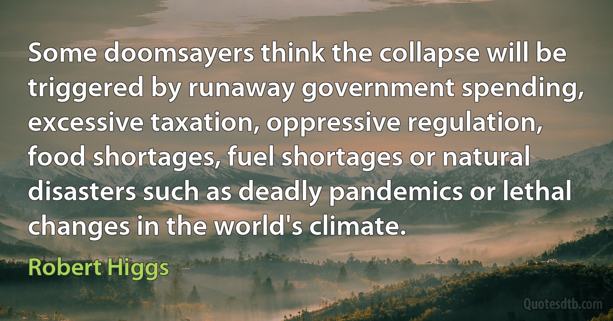 Some doomsayers think the collapse will be triggered by runaway government spending, excessive taxation, oppressive regulation, food shortages, fuel shortages or natural disasters such as deadly pandemics or lethal changes in the world's climate. (Robert Higgs)