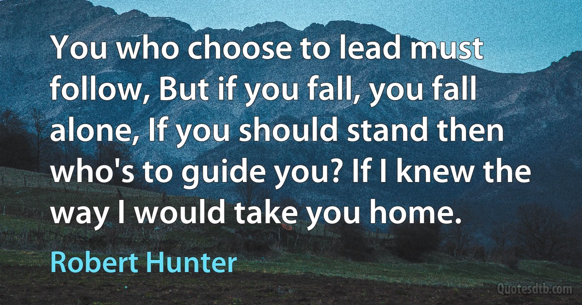 You who choose to lead must follow, But if you fall, you fall alone, If you should stand then who's to guide you? If I knew the way I would take you home. (Robert Hunter)