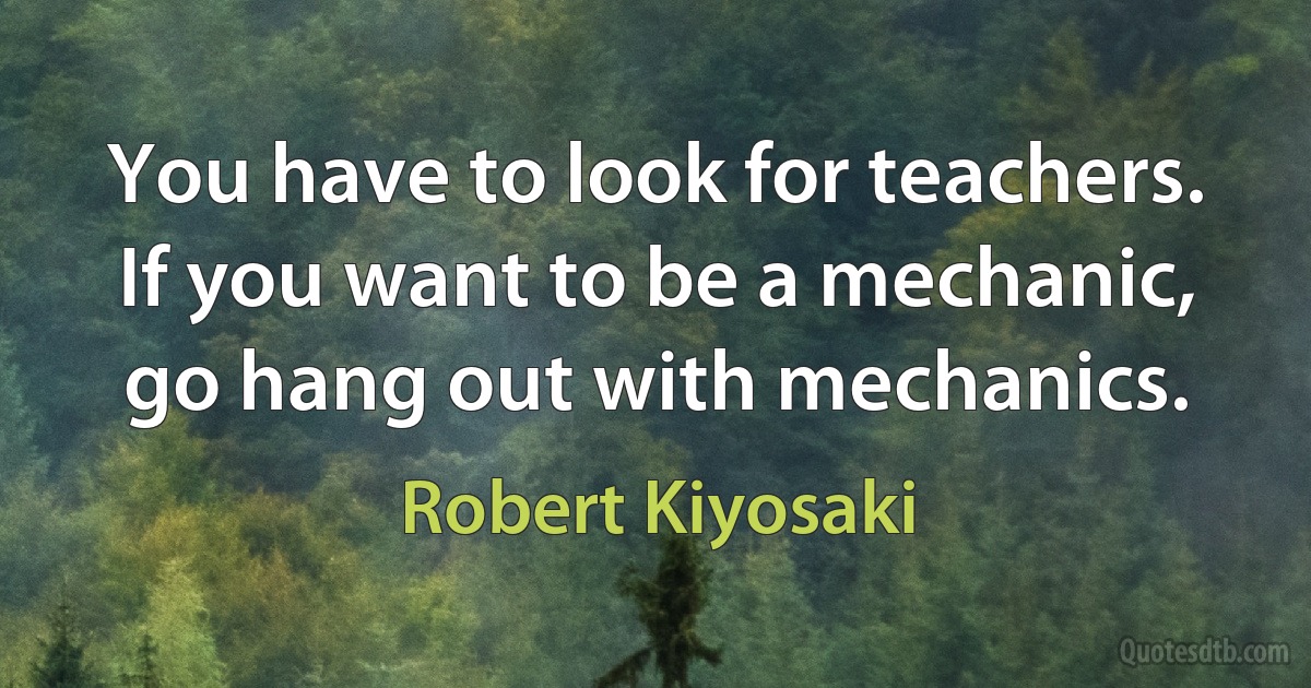 You have to look for teachers. If you want to be a mechanic, go hang out with mechanics. (Robert Kiyosaki)