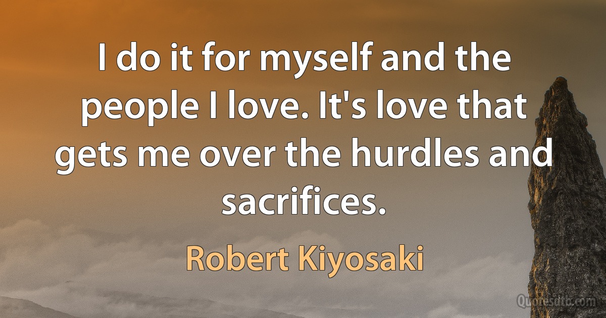 I do it for myself and the people I love. It's love that gets me over the hurdles and sacrifices. (Robert Kiyosaki)