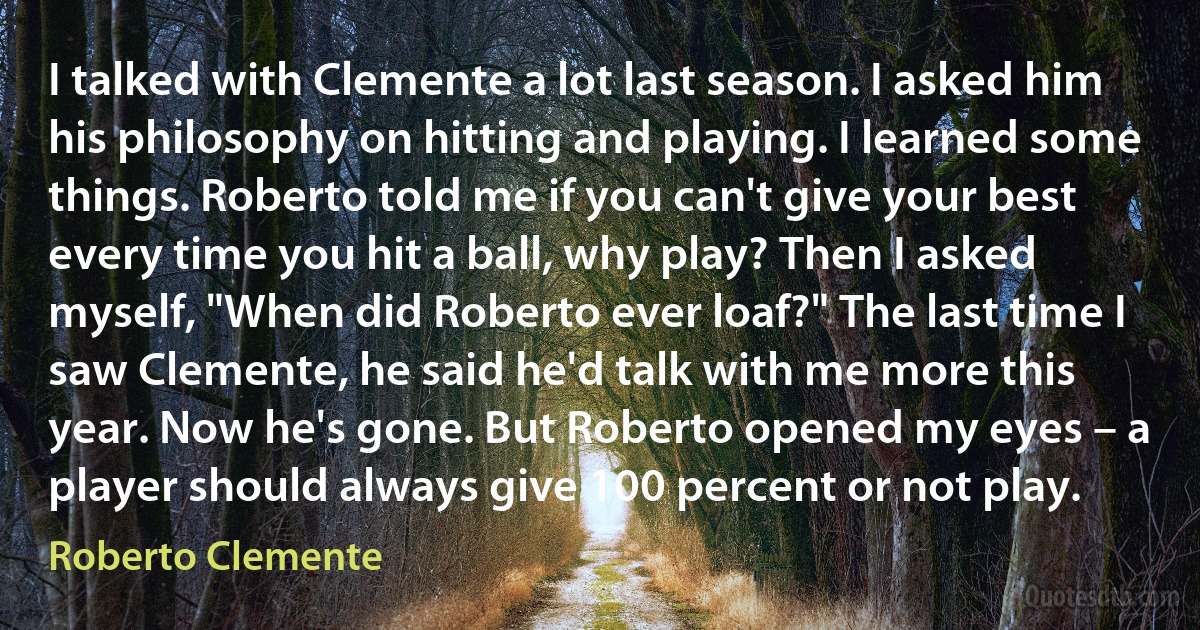 I talked with Clemente a lot last season. I asked him his philosophy on hitting and playing. I learned some things. Roberto told me if you can't give your best every time you hit a ball, why play? Then I asked myself, "When did Roberto ever loaf?" The last time I saw Clemente, he said he'd talk with me more this year. Now he's gone. But Roberto opened my eyes – a player should always give 100 percent or not play. (Roberto Clemente)