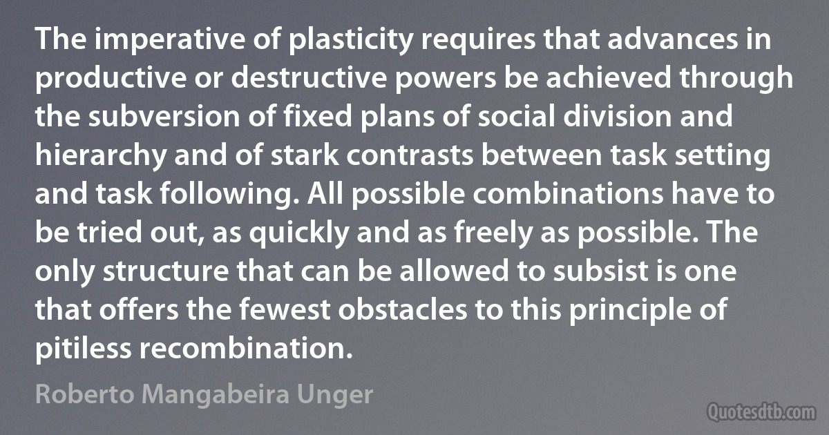 The imperative of plasticity requires that advances in productive or destructive powers be achieved through the subversion of fixed plans of social division and hierarchy and of stark contrasts between task setting and task following. All possible combinations have to be tried out, as quickly and as freely as possible. The only structure that can be allowed to subsist is one that offers the fewest obstacles to this principle of pitiless recombination. (Roberto Mangabeira Unger)