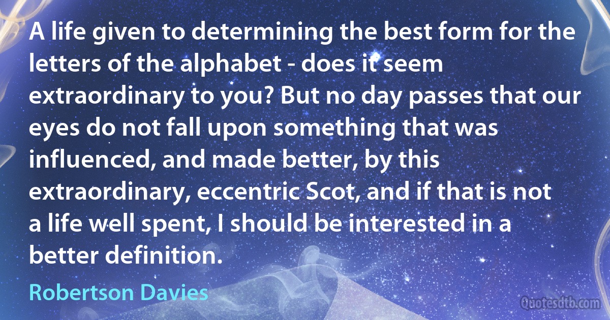 A life given to determining the best form for the letters of the alphabet - does it seem extraordinary to you? But no day passes that our eyes do not fall upon something that was influenced, and made better, by this extraordinary, eccentric Scot, and if that is not a life well spent, I should be interested in a better definition. (Robertson Davies)