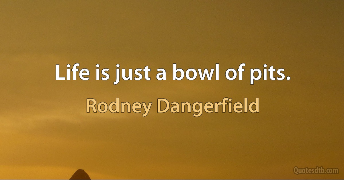 Life is just a bowl of pits. (Rodney Dangerfield)