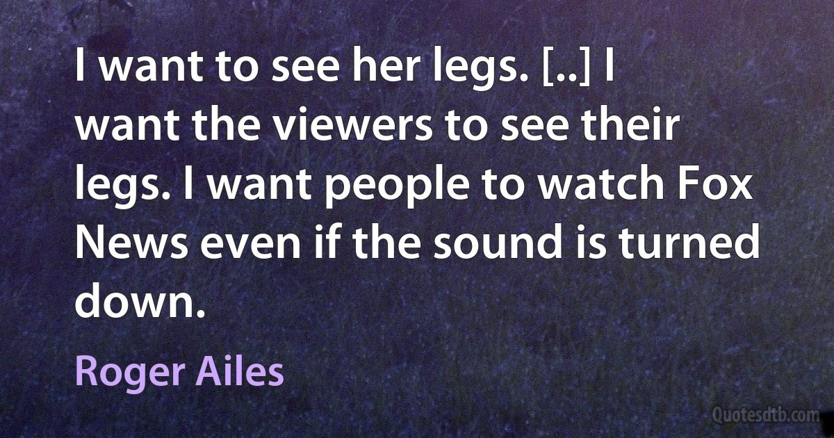 I want to see her legs. [..] I want the viewers to see their legs. I want people to watch Fox News even if the sound is turned down. (Roger Ailes)