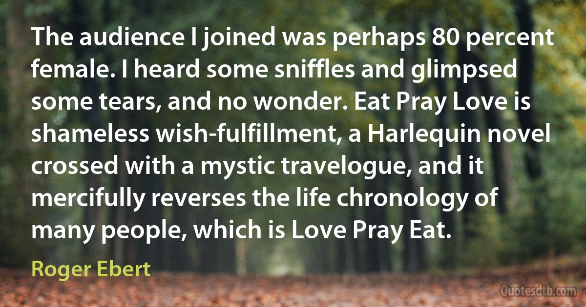 The audience I joined was perhaps 80 percent female. I heard some sniffles and glimpsed some tears, and no wonder. Eat Pray Love is shameless wish-fulfillment, a Harlequin novel crossed with a mystic travelogue, and it mercifully reverses the life chronology of many people, which is Love Pray Eat. (Roger Ebert)