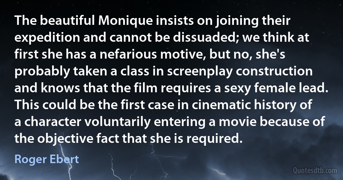 The beautiful Monique insists on joining their expedition and cannot be dissuaded; we think at first she has a nefarious motive, but no, she's probably taken a class in screenplay construction and knows that the film requires a sexy female lead. This could be the first case in cinematic history of a character voluntarily entering a movie because of the objective fact that she is required. (Roger Ebert)