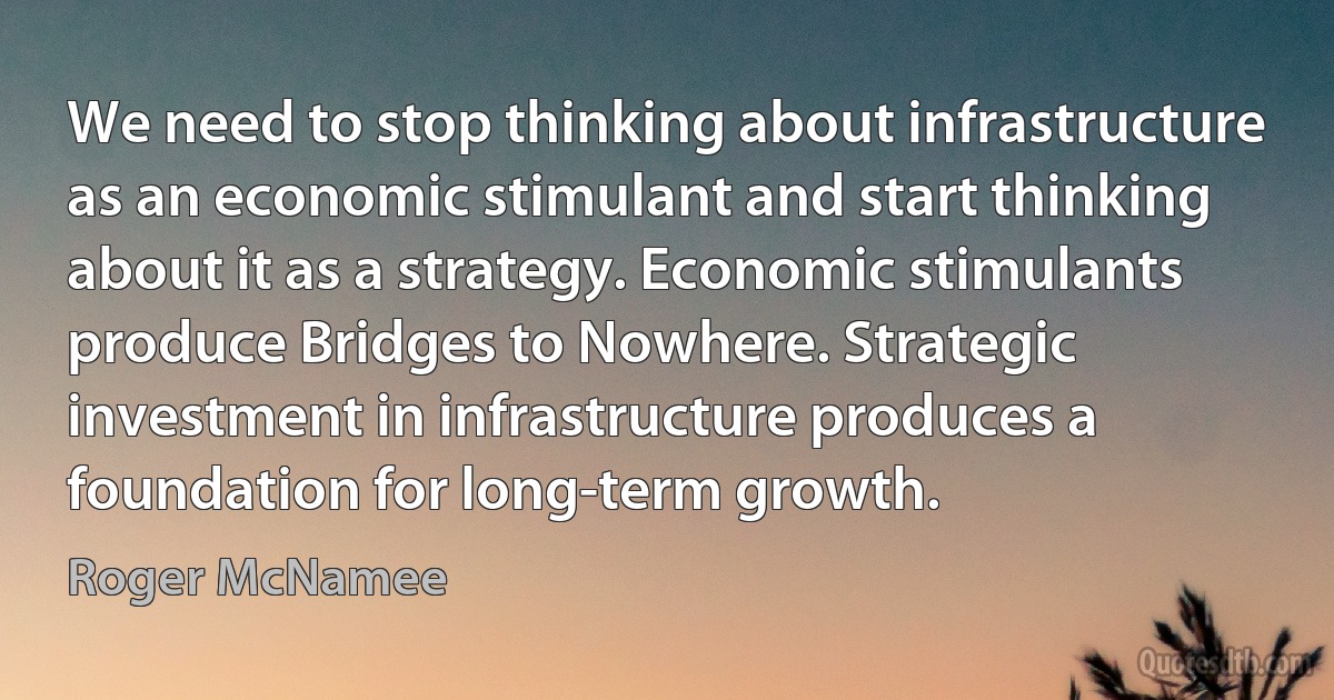 We need to stop thinking about infrastructure as an economic stimulant and start thinking about it as a strategy. Economic stimulants produce Bridges to Nowhere. Strategic investment in infrastructure produces a foundation for long-term growth. (Roger McNamee)