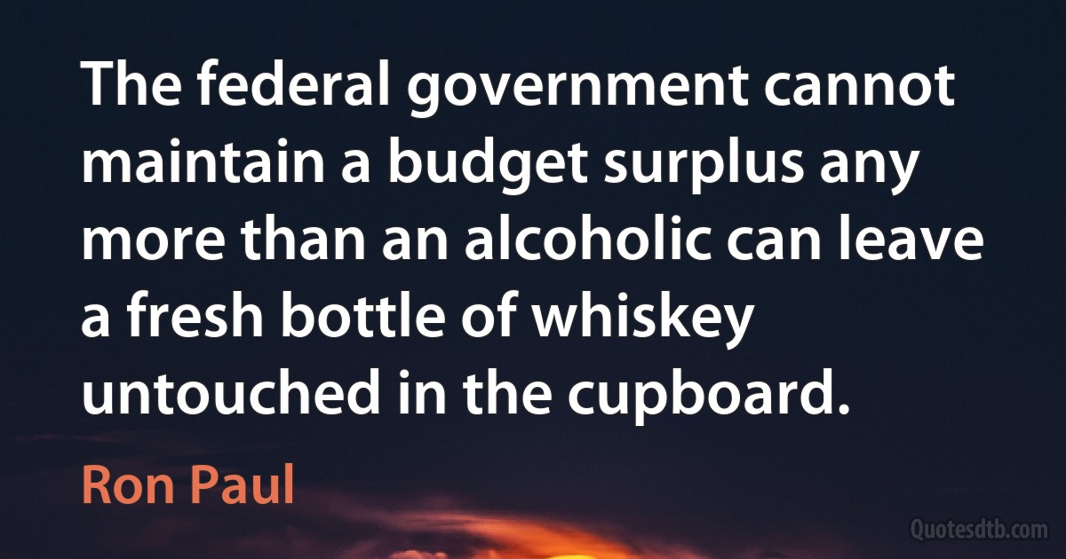 The federal government cannot maintain a budget surplus any more than an alcoholic can leave a fresh bottle of whiskey untouched in the cupboard. (Ron Paul)