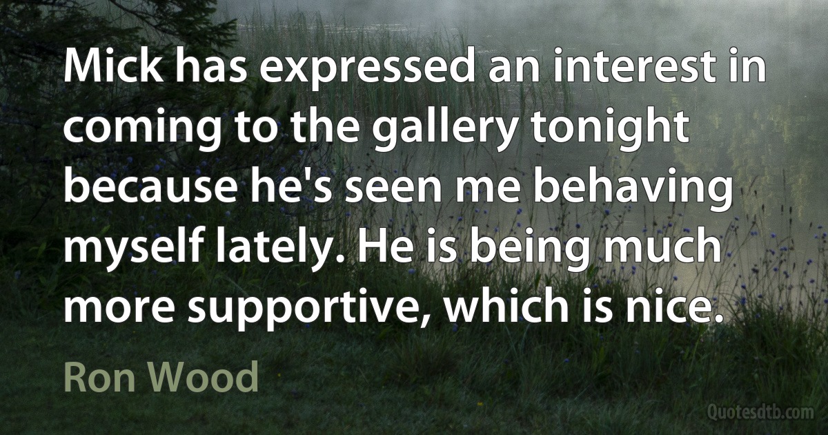 Mick has expressed an interest in coming to the gallery tonight because he's seen me behaving myself lately. He is being much more supportive, which is nice. (Ron Wood)