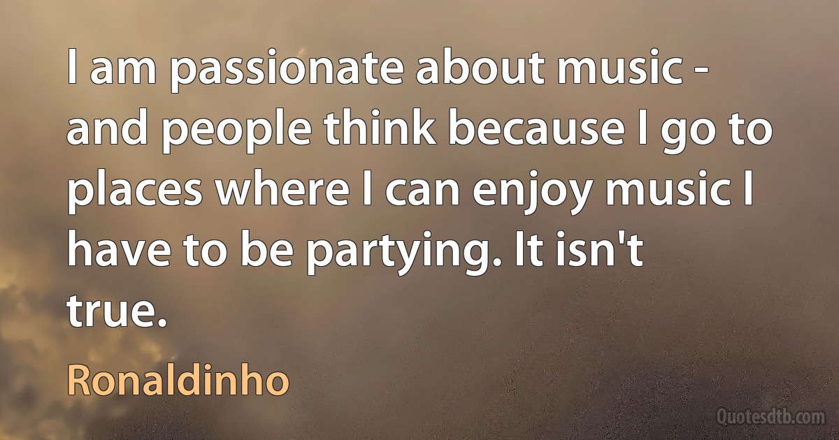 I am passionate about music - and people think because I go to places where I can enjoy music I have to be partying. It isn't true. (Ronaldinho)