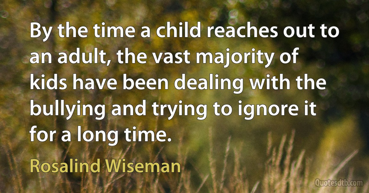 By the time a child reaches out to an adult, the vast majority of kids have been dealing with the bullying and trying to ignore it for a long time. (Rosalind Wiseman)