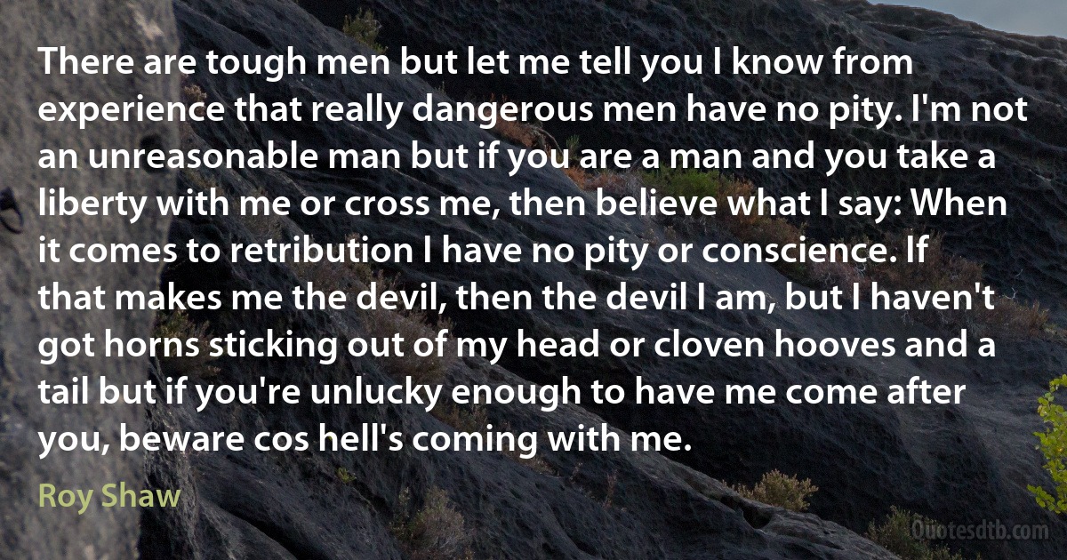 There are tough men but let me tell you I know from experience that really dangerous men have no pity. I'm not an unreasonable man but if you are a man and you take a liberty with me or cross me, then believe what I say: When it comes to retribution I have no pity or conscience. If that makes me the devil, then the devil I am, but I haven't got horns sticking out of my head or cloven hooves and a tail but if you're unlucky enough to have me come after you, beware cos hell's coming with me. (Roy Shaw)