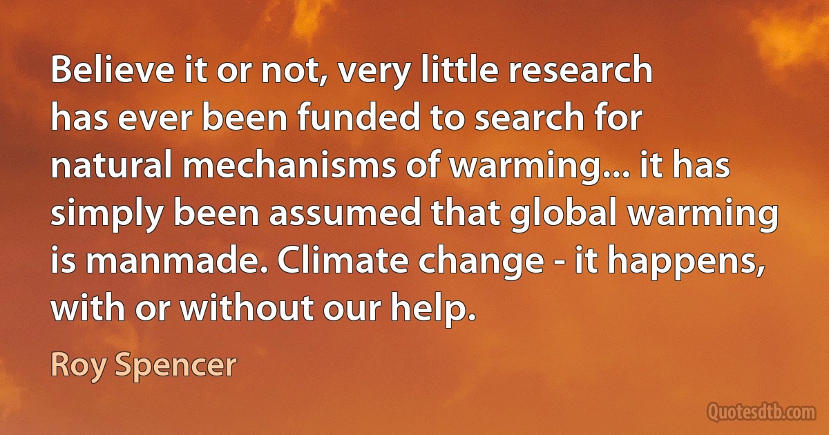 Believe it or not, very little research has ever been funded to search for natural mechanisms of warming... it has simply been assumed that global warming is manmade. Climate change - it happens, with or without our help. (Roy Spencer)